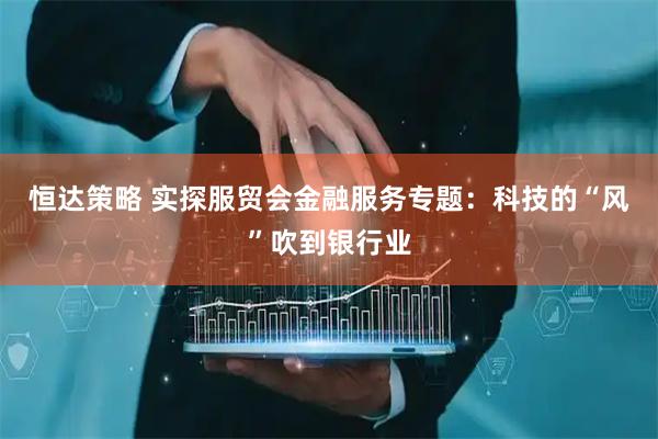 恒达策略 实探服贸会金融服务专题:科技的“风”吹到银行业
