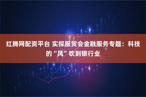 红腾网配资平台 实探服贸会金融服务专题：科技的“风”吹到银行业