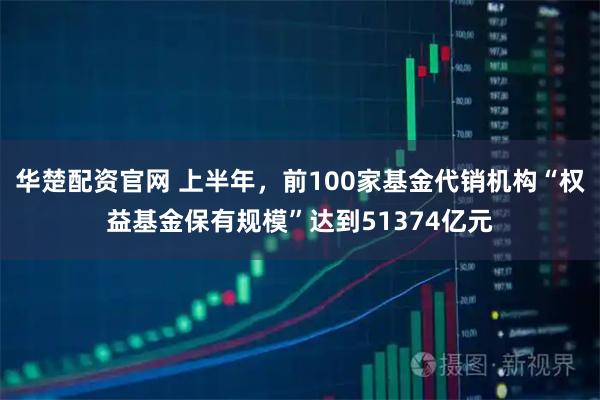 华楚配资官网 上半年,前100家基金代销机构“权益基金保有规模”达到51374亿元