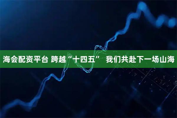海会配资平台 跨越“十四五”  我们共赴下一场山海