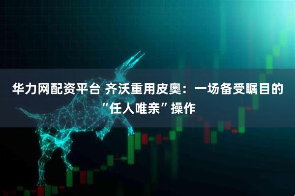 华力网配资平台 齐沃重用皮奥：一场备受瞩目的“任人唯亲”操作