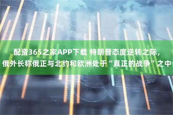 配资365之家APP下载 特朗普态度逆转之际，俄外长称俄正与北约和欧洲处于“真正的战争”之中