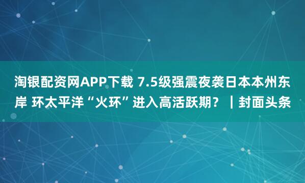 淘银配资网APP下载 7.5级强震夜袭日本本州东岸 环太平洋“火环”进入高活跃期?|封面头条