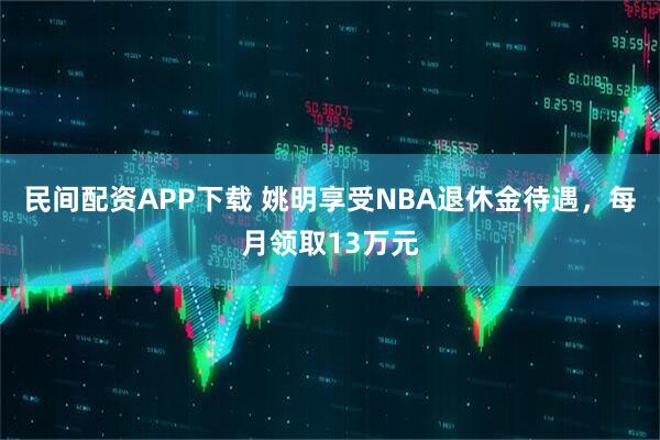 民间配资APP下载 姚明享受NBA退休金待遇，每月领取13万元