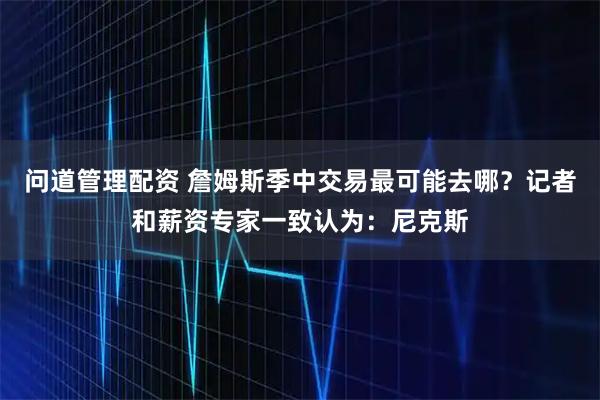 问道管理配资 詹姆斯季中交易最可能去哪？记者和薪资专家一致认为：尼克斯