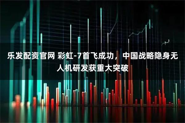 乐发配资官网 彩虹-7首飞成功，中国战略隐身无人机研发获重大突破