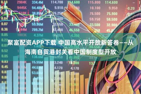聚富配资APP下载 中国高水平开放新答卷——从海南自贸港封关看中国制度型开放