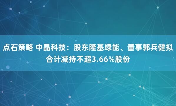 点石策略 中晶科技：股东隆基绿能、董事郭兵健拟合计减持不超3.66%股份