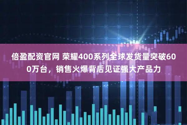 倍盈配资官网 荣耀400系列全球发货量突破600万台，销售火爆背后见证强大产品力