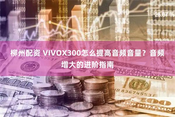 柳州配资 VIVOX300怎么提高音频音量？音频增大的进阶指南