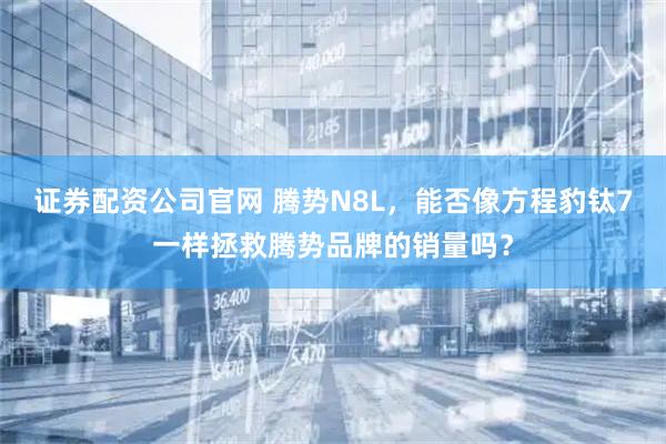 证券配资公司官网 腾势N8L，能否像方程豹钛7一样拯救腾势品牌的销量吗？