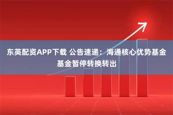东英配资APP下载 公告速递：海通核心优势基金基金暂停转换转出