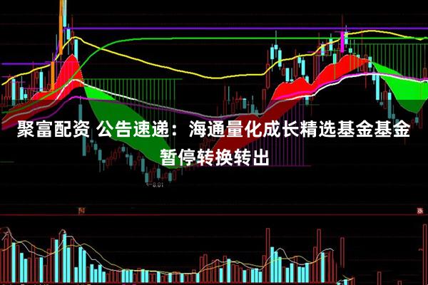 聚富配资 公告速递：海通量化成长精选基金基金暂停转换转出