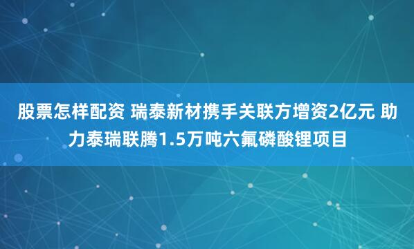 股票怎样配资 瑞泰新材携手关联方增资2亿元 助力泰瑞联腾1.5万吨六氟磷酸锂项目