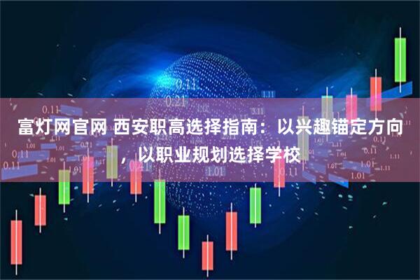 富灯网官网 西安职高选择指南：以兴趣锚定方向，以职业规划选择学校