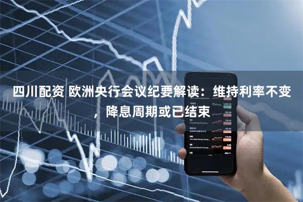 四川配资 欧洲央行会议纪要解读:维持利率不变,降息周期或已结束