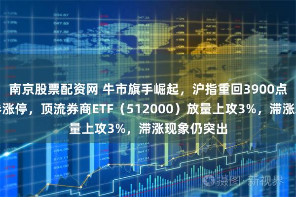 南京股票配资网 牛市旗手崛起，沪指重回3900点！中银证券涨停，顶流券商ETF（512000）放量上攻3%，滞涨现象仍突出