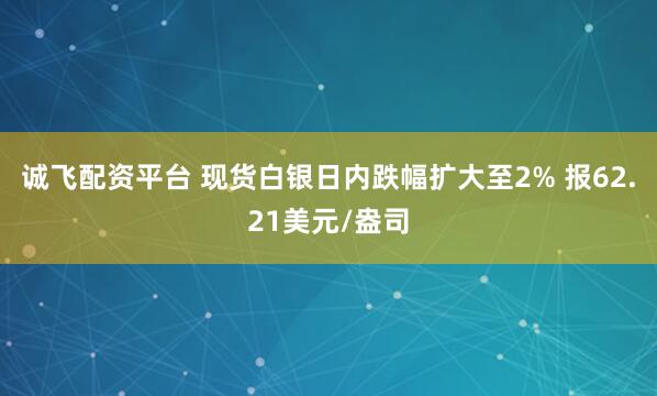 诚飞配资平台 现货白银日内跌幅扩大至2% 报62.21美元/盎司