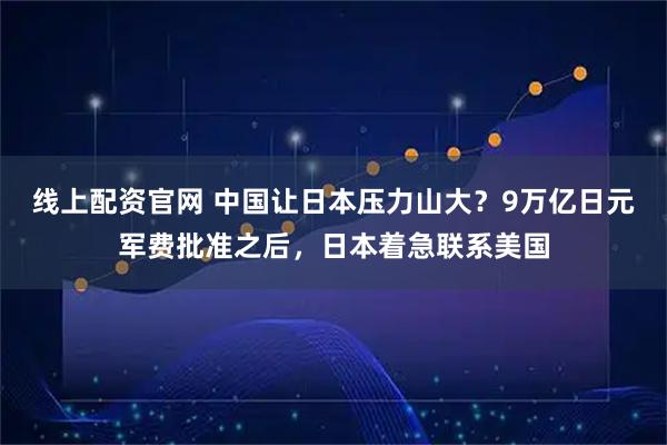 线上配资官网 中国让日本压力山大？9万亿日元军费批准之后，日本着急联系美国