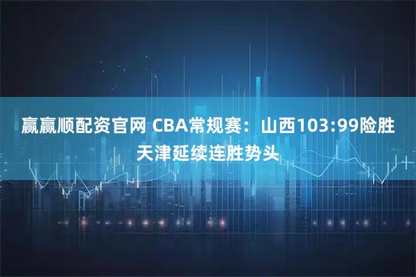 赢赢顺配资官网 CBA常规赛：山西103:99险胜天津延续连胜势头