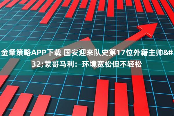 金夆策略APP下载 国安迎来队史第17位外籍主帅 蒙哥马利:环境宽松但不轻松