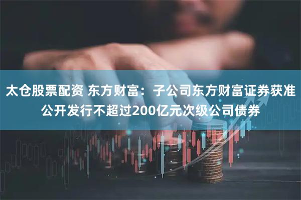 太仓股票配资 东方财富：子公司东方财富证券获准公开发行不超过200亿元次级公司债券