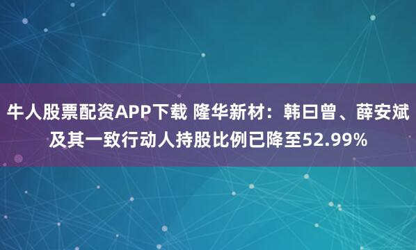 牛人股票配资APP下载 隆华新材：韩曰曾、薛安斌及其一致行动人持股比例已降至52.99%