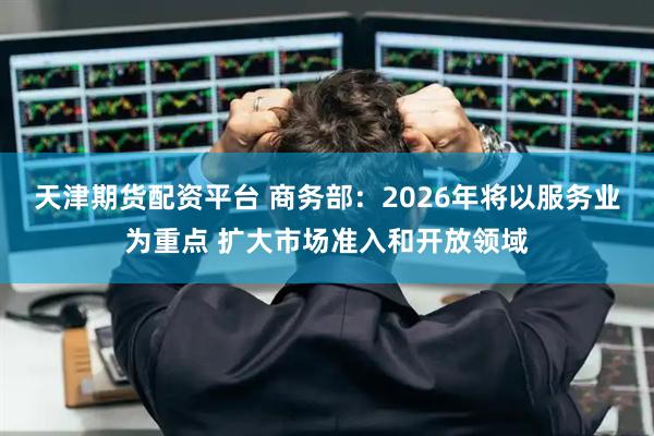 天津期货配资平台 商务部：2026年将以服务业为重点 扩大市场准入和开放领域