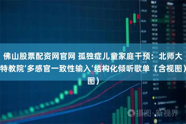 佛山股票配资网官网 孤独症儿童家庭干预：北师大特教院‘多感官一致性输入’结构化倾听歌单（含视图）