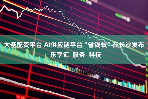 大圣配资平台 AI供应链平台“省钱蚁”在长沙发布_乐享汇_服务_科技