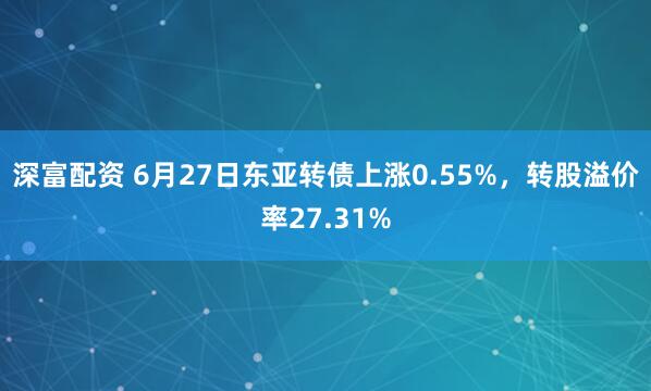 深富配资 6月27日东亚转债上涨0.55%，转股溢价率27.31%