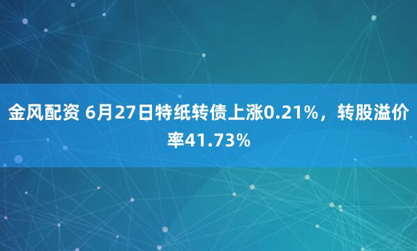 金风配资 6月27日特纸转债上涨0.21%，转股溢价率41.73%
