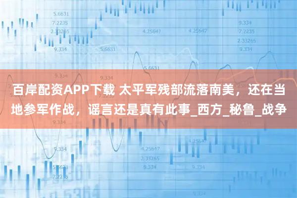 百岸配资APP下载 太平军残部流落南美，还在当地参军作战，谣言还是真有此事_西方_秘鲁_战争