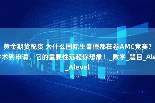 黄金期货配资 为什么国际生暑假都在卷AMC竞赛？从学术到申请，它的重要性远超你想象！_数学_题目_Alevel