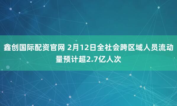 鑫创国际配资官网 2月12日全社会跨区域人员流动量预计超2.7亿人次