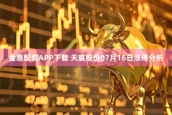 金惠配资APP下载 天宸股份07月16日涨停分析