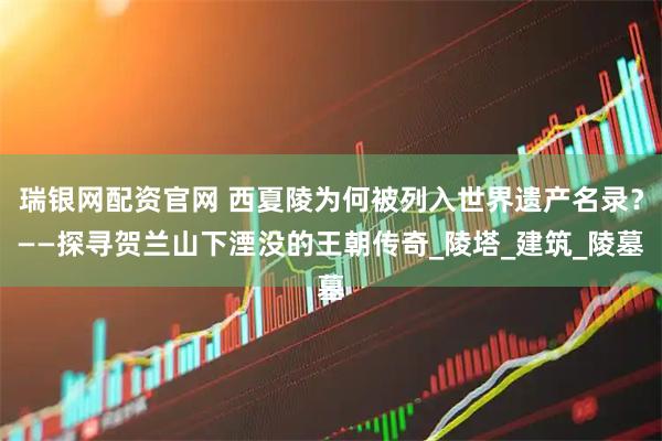 瑞银网配资官网 西夏陵为何被列入世界遗产名录？——探寻贺兰山下湮没的王朝传奇_陵塔_建筑_陵墓