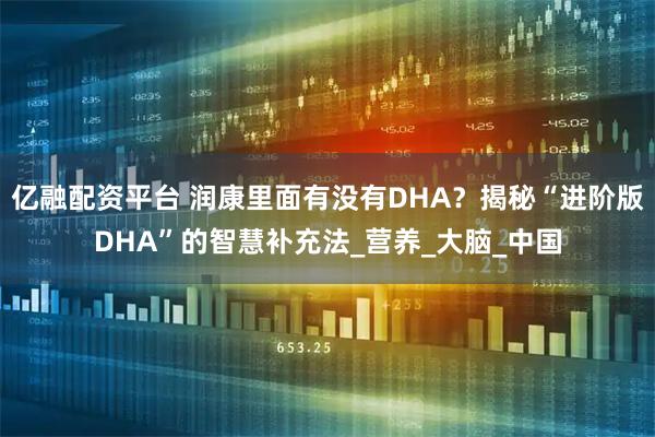 亿融配资平台 润康里面有没有DHA？揭秘“进阶版DHA”的智慧补充法_营养_大脑_中国