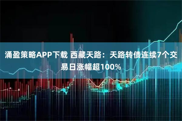 涌盈策略APP下载 西藏天路：天路转债连续7个交易日涨幅超100%