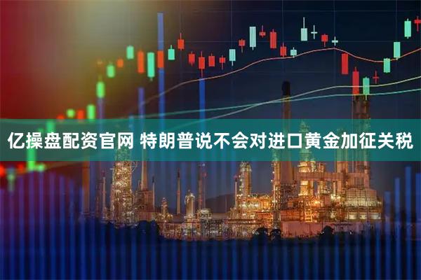 亿操盘配资官网 特朗普说不会对进口黄金加征关税