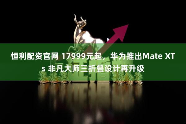 恒利配资官网 17999元起，华为推出Mate XTs 非凡大师三折叠设计再升级