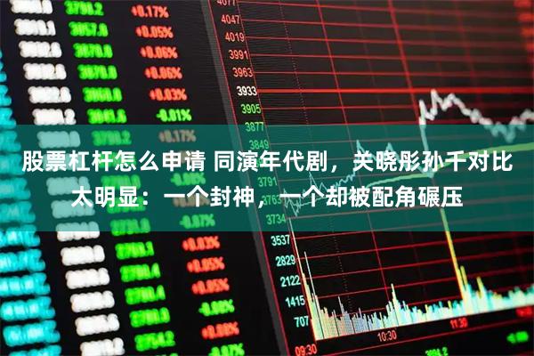 股票杠杆怎么申请 同演年代剧，关晓彤孙千对比太明显：一个封神，一个却被配角碾压