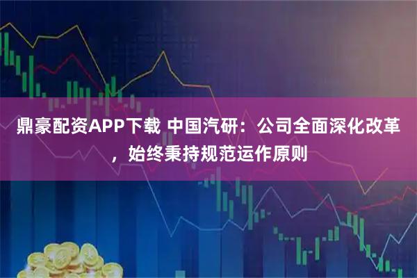 鼎豪配资APP下载 中国汽研：公司全面深化改革，始终秉持规范运作原则