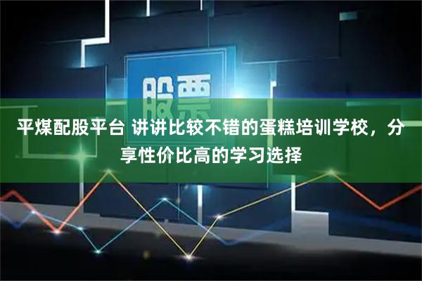 平煤配股平台 讲讲比较不错的蛋糕培训学校，分享性价比高的学习选择