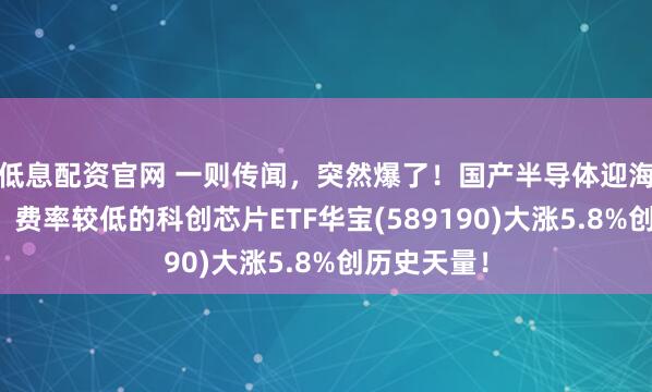 低息配资官网 一则传闻,突然爆了!国产半导体迎海外新增量,费率较低的科创芯片ETF华宝(589190)大涨5.8%创历史天量!