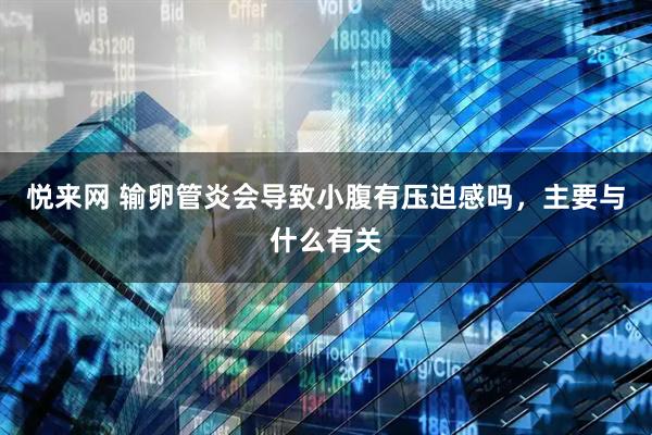 悦来网 输卵管炎会导致小腹有压迫感吗,主要与什么有关
